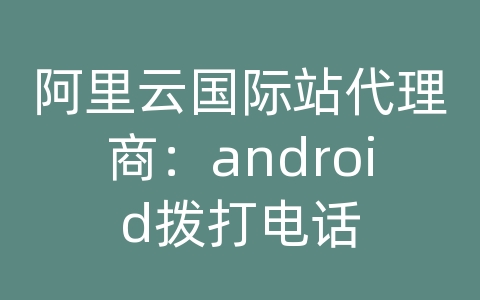 阿里云国际站代理商：android拨打电话