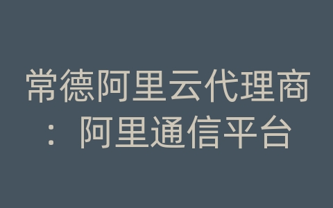 常德阿里云代理商：阿里通信平台