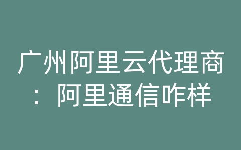 广州阿里云代理商：阿里通信咋样