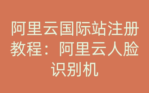 阿里云国际站注册教程：阿里云人脸识别机