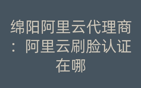 绵阳阿里云代理商：阿里云刷脸认证在哪