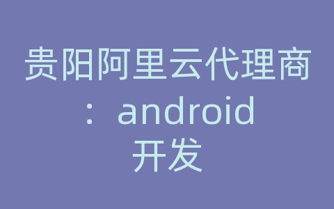 贵阳阿里云代理商：android开发