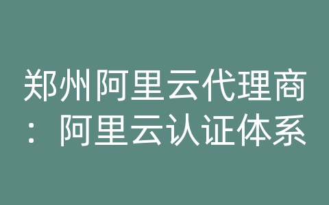 郑州阿里云代理商：阿里云认证体系