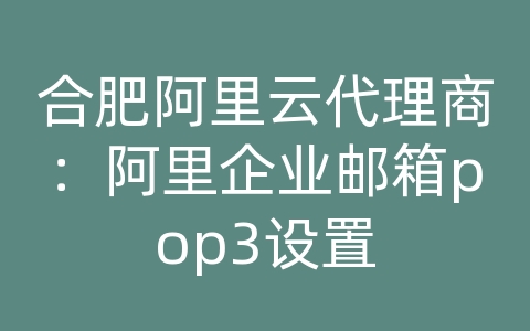 合肥阿里云代理商：阿里企业邮箱pop3设置