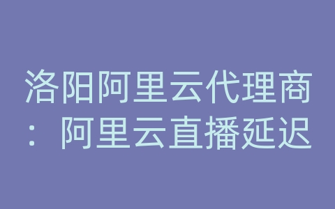 洛阳阿里云代理商：阿里云直播延迟