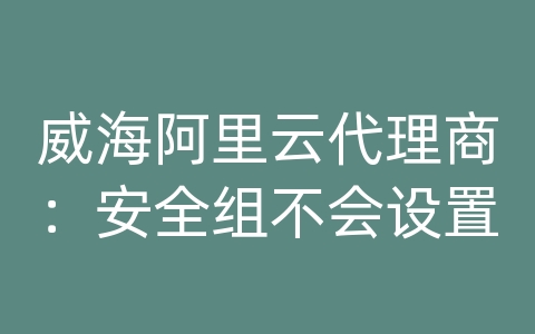 威海阿里云代理商：安全组不会设置