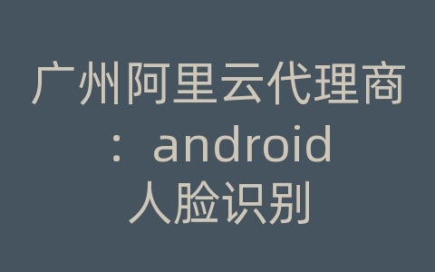 广州阿里云代理商：android人脸识别