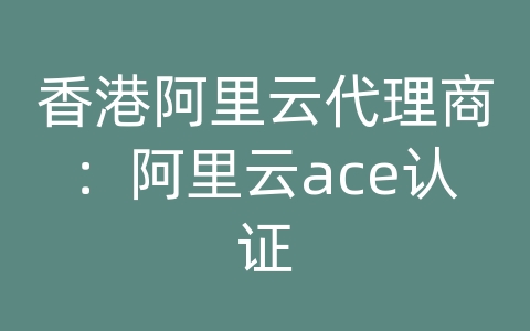 香港阿里云代理商：阿里云ace认证