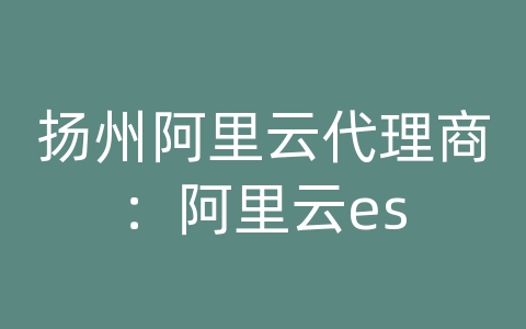 扬州阿里云代理商：阿里云es