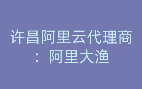 许昌阿里云代理商：阿里大渔