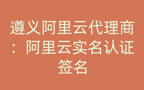 遵义阿里云代理商：阿里云实名认证签名