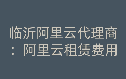 临沂阿里云代理商：阿里云租赁费用