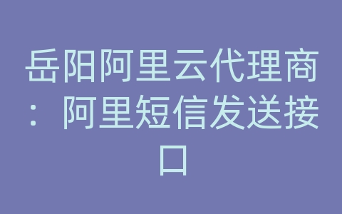 岳阳阿里云代理商：阿里短信发送接口