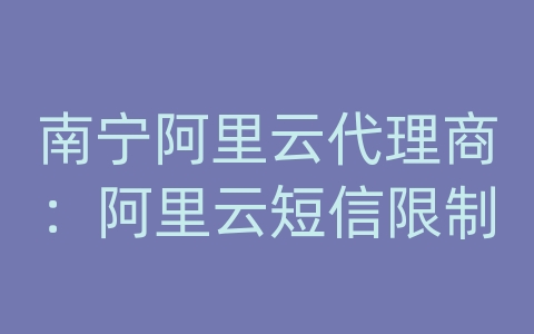 南宁阿里云代理商：阿里云短信限制