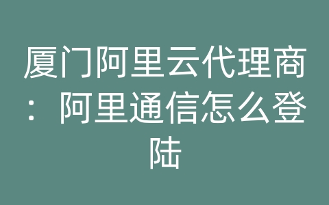 厦门阿里云代理商：阿里通信怎么登陆