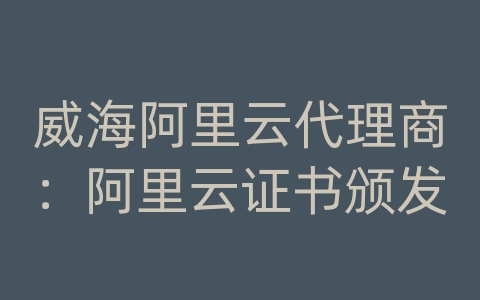 威海阿里云代理商：阿里云证书颁发