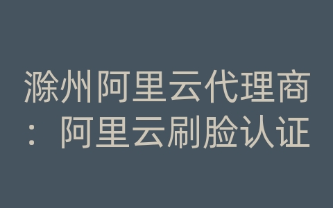 滁州阿里云代理商：阿里云刷脸认证