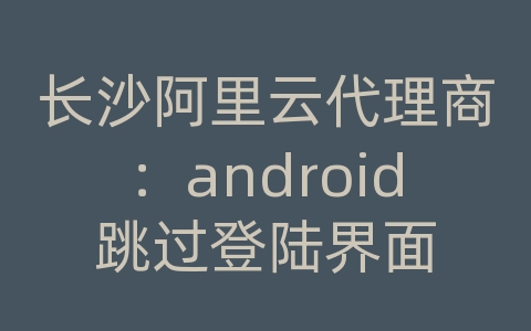 长沙阿里云代理商：android跳过登陆界面