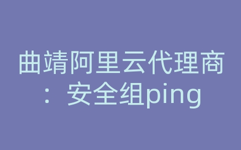 曲靖阿里云代理商：安全组ping