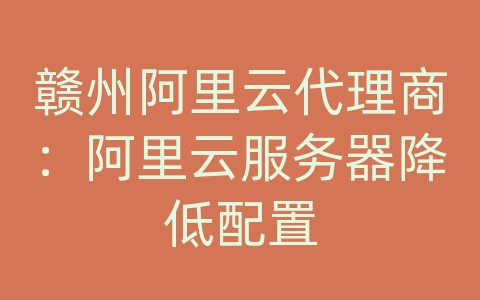 赣州阿里云代理商：阿里云服务器降低配置