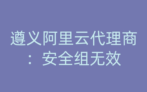 遵义阿里云代理商：安全组无效