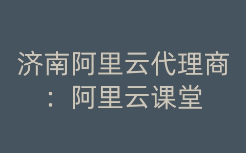 济南阿里云代理商：阿里云课堂