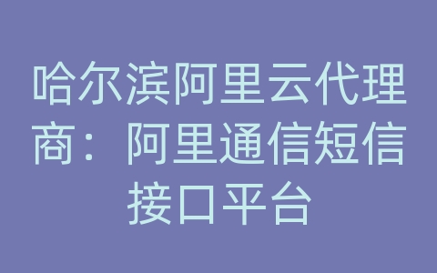 哈尔滨阿里云代理商：阿里通信短信接口平台