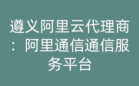 遵义阿里云代理商：阿里通信通信服务平台