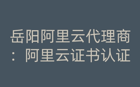 岳阳阿里云代理商：阿里云证书认证