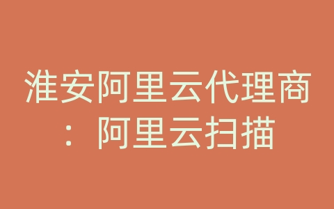 淮安阿里云代理商：阿里云扫描