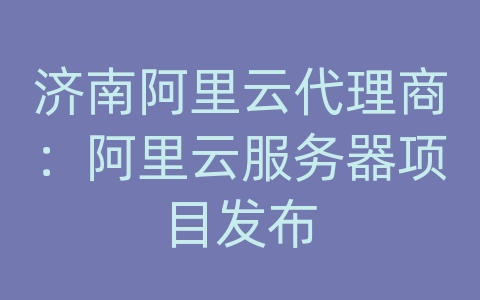 济南阿里云代理商：阿里云服务器项目发布