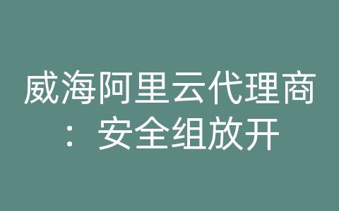 威海阿里云代理商：安全组放开