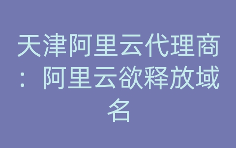 天津阿里云代理商：阿里云欲释放域名