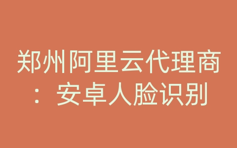 郑州阿里云代理商：安卓人脸识别