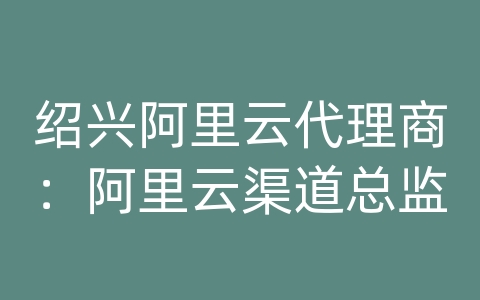 绍兴阿里云代理商：阿里云渠道总监