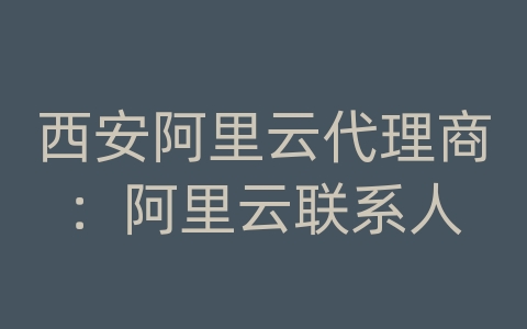 西安阿里云代理商：阿里云联系人