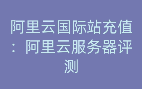 阿里云国际站充值：阿里云服务器评测