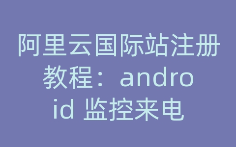 阿里云国际站注册教程：android 监控来电