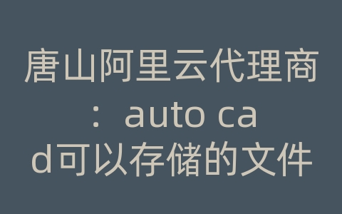 唐山阿里云代理商：auto cad可以存储的文件类型有