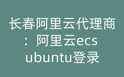 长春阿里云代理商：阿里云ecs ubuntu登录