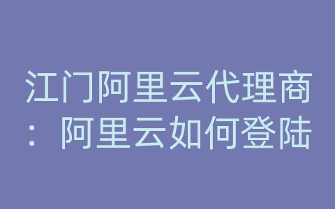 江门阿里云代理商：阿里云如何登陆