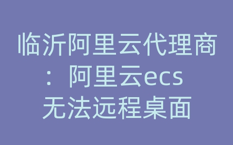 临沂阿里云代理商：阿里云ecs 无法远程桌面