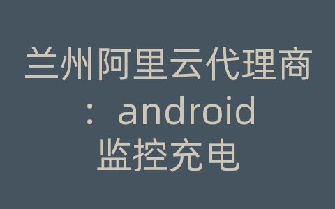 兰州阿里云代理商：android监控充电