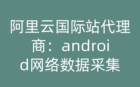 阿里云国际站代理商：android网络数据采集