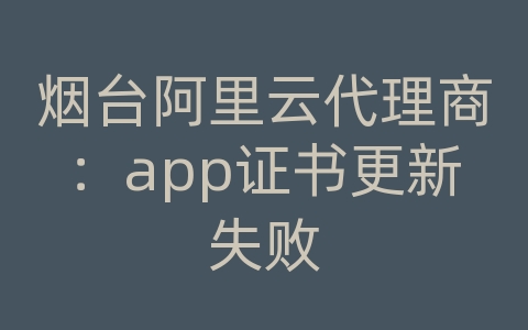 烟台阿里云代理商：app证书更新失败