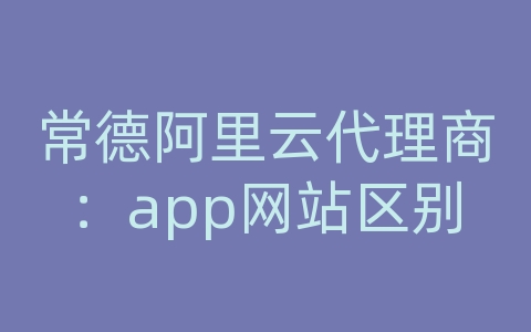 常德阿里云代理商：app网站区别