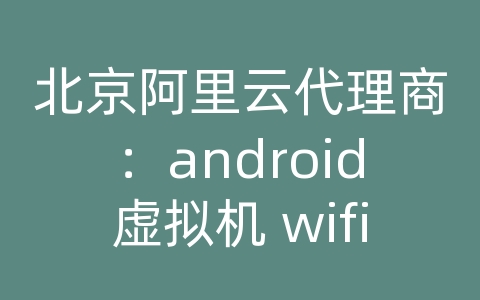 北京阿里云代理商：android虚拟机 wifi