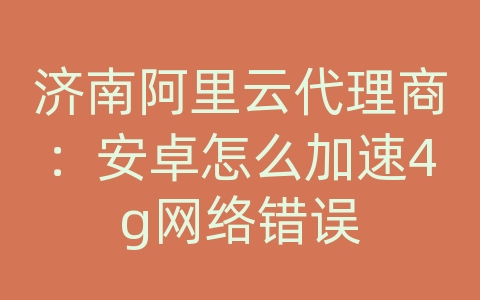 济南阿里云代理商：安卓怎么加速4g网络错误