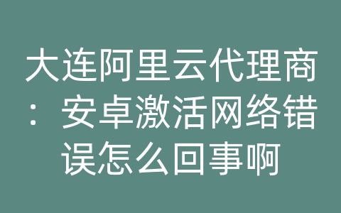 大连阿里云代理商：安卓激活网络错误怎么回事啊