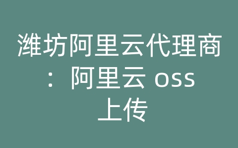 潍坊阿里云代理商：阿里云 oss 上传